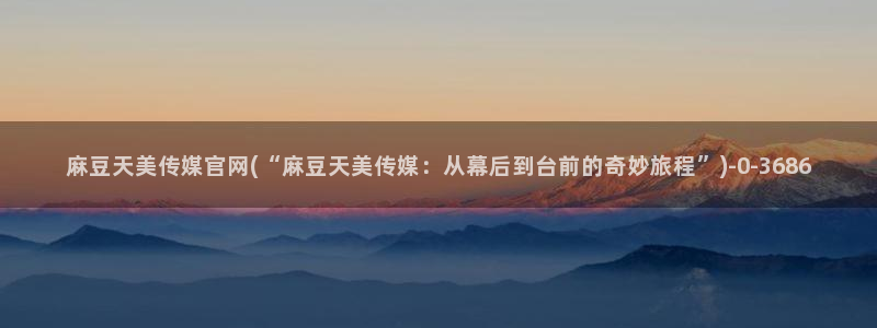 91麻豆传媒app官网：麻豆天美传媒官网(“麻豆天美传媒：从幕后到台前的奇妙旅程”)