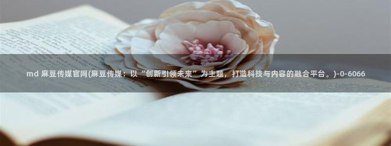 麻豆床传媒官网免费：md 麻豆传媒官网(麻豆传媒：以“创新引领未来”为主题，打造科技与内容的融合平台。)